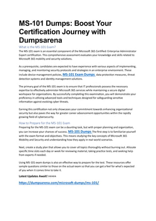 MS-101 Dumps: Boost Your
Certification Journey with
Dumpsarena
What is the MS-101 Exam?
The MS-101 exam is an essential component of the Microsoft 365 Certified: Enterprise Administrator
Expert certification. This comprehensive assessment evaluates your knowledge and skills related to
Microsoft 365 mobility and security solutions.
As a prerequisite, candidates are expected to have experience with various aspects of implementing,
managing, and monitoring security protocols and strategies in an enterprise environment. These
include device management policies, MS-101 Exam Dumps data protection measures, threat
detection systems and identity management solutions.
The primary goal of the MS-101 exam is to ensure that IT professionals possess the necessary
expertise to effectively administer Microsoft 365 services while maintaining a secure digital
workspace for organizations. By successfully completing this examination, you will demonstrate your
proficiency in utilizing advanced tools and techniques designed for safeguarding sensitive
information against evolving cyber threats.
Earning this certification not only showcases your commitment towards enhancing organizational
security but also paves the way for greater career advancement opportunities within the rapidly
growing field of cybersecurity.
How to Prepare for the MS-101 Exam
Preparing for the MS-101 exam can be a daunting task, but with proper planning and organization,
you can increase your chances of success. MS-101 Dumps The first step is to familiarize yourself
with the exam format and objectives. This means studying the key concepts of Microsoft 365
Mobility and Security and understanding how they apply in real-world scenarios.
Next, create a study plan that allows you to cover all topics thoroughly without burning out. Allocate
specific time slots each day or week for reviewing material, taking practice tests, and seeking help
from experts if needed.
Using MS-101 exam dumps is also an effective way to prepare for the test. These resources offer
sample questions similar to those on the actual exam so that you can get a feel for what's expected
of you when it comes time to take it.
Latest Updates Await! >>>>>
https://dumpsarena.com/microsoft-dumps/ms-101/
 