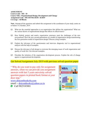 ASSIGNMENT
Course Code : MS - 10
Course Title : Organisational Design, Development and Change
Assignment Code : MS-10/TMA/SEM - II/2019
Coverage : All Blocks
Note: Attempt all the questions and submit this assignment to the coordinator of your study centre on
or before 31st October, 2019.
Q1. What are the essential approaches to an organization that defines the organization? What are
the various factors of organizational design that affects its effectiveness?
Q2. How Hybrid, project and matrix organization structures meet the challenges of the new
environment? How the new second generations of a model of organization design transforming
the first generation model of organization design? Discuss citing examples.
Q3. Explain the relevance of the questionnaire and interview diagnostic tool in organizational
analysis with the help of examples.
Q4. Discuss the relevance of job design to overcome the emerging issues of work organization and
quality of work life. Cite relevant examples.
Q5. Elucidate the initiation of the organization development process. Explain the role of change
agents in organizational development.
Get Solved Assignment July-2019 with pervious solved question paper
“ Why do you want to pay only for assignment
answers, when we can provide you assignment
answers with last 5 years university solved
question papers in printed book format at your
door step.”
www.dotcombooks4u.com
email :- dotcombooks@yahoo.co.in
Call 9825183881
 