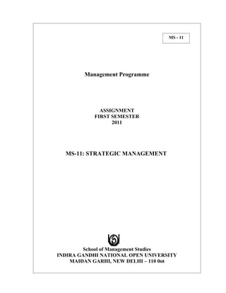 MS - 11




        Management Programme




             ASSIGNMENT
           FIRST SEMESTER
                 2011




  MS-11: STRATEGIC MANAGEMENT




        School of Management Studies
INDIRA GANDHI NATIONAL OPEN UNIVERSITY
    MAIDAN GARHI, NEW DELHI – 110 068
 