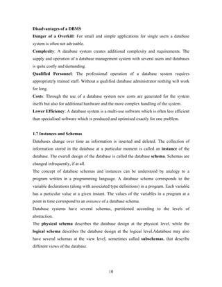 Disadvantages of a DBMS
Danger of a Overkill: For small and simple applications for single users a database
system is often not advisable.
Complexity: A database system creates additional complexity and requirements. The
supply and operation of a database management system with several users and databases
is quite costly and demanding.
Qualified Personnel: The professional operation of a database system requires
appropriately trained staff. Without a qualified database administrator nothing will work
for long.
Costs: Through the use of a database system new costs are generated for the system
itselfs but also for additional hardware and the more complex handling of the system.
Lower Efficiency: A database system is a multi-use software which is often less efficient
than specialised software which is produced and optimised exactly for one problem.
1.7 Instances and Schemas
Databases change over time as information is inserted and deleted. The collection of
information stored in the database at a particular moment is called an instance of the
database. The overall design of the database is called the database schema. Schemas are
changed infrequently, if at all.
The concept of database schemas and instances can be understood by analogy to a
program written in a programming language. A database schema corresponds to the
variable declarations (along with associated type definitions) in a program. Each variable
has a particular value at a given instant. The values of the variables in a program at a
point in time correspond to an instance of a database schema.
Database systems have several schemas, partitioned according to the levels of
abstraction.
The physical schema describes the database design at the physical level, while the
logical schema describes the database design at the logical level.Adatabase may also
have several schemas at the view level, sometimes called subschemas, that describe
different views of the database.
10
 
