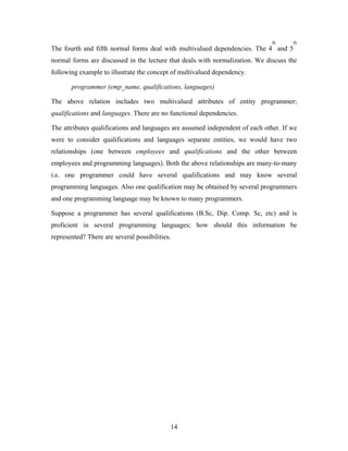 The fourth and fifth normal forms deal with multivalued dependencies. The 4
th
and 5
th
normal forms are discussed in the lecture that deals with normalization. We discuss the
following example to illustrate the concept of multivalued dependency.
programmer (emp_name, qualifications, languages)
The above relation includes two multivalued attributes of entity programmer;
qualifications and languages. There are no functional dependencies.
The attributes qualifications and languages are assumed independent of each other. If we
were to consider qualifications and languages separate entities, we would have two
relationships (one between employees and qualifications and the other between
employees and programming languages). Both the above relationships are many-to-many
i.e. one programmer could have several qualifications and may know several
programming languages. Also one qualification may be obtained by several programmers
and one programming language may be known to many programmers.
Suppose a programmer has several qualifications (B.Sc, Dip. Comp. Sc, etc) and is
proficient in several programming languages; how should this information be
represented? There are several possibilities.
14
 