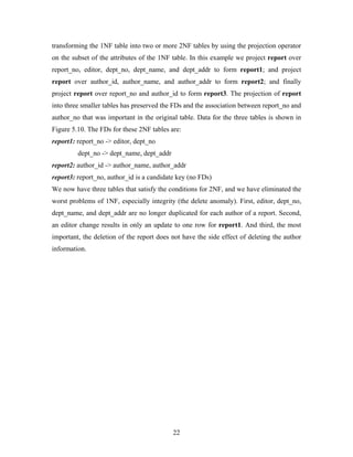 transforming the 1NF table into two or more 2NF tables by using the projection operator
on the subset of the attributes of the 1NF table. In this example we project report over
report_no, editor, dept_no, dept_name, and dept_addr to form report1; and project
report over author_id, author_name, and author_addr to form report2; and finally
project report over report_no and author_id to form report3. The projection of report
into three smaller tables has preserved the FDs and the association between report_no and
author_no that was important in the original table. Data for the three tables is shown in
Figure 5.10. The FDs for these 2NF tables are:
report1: report_no -> editor, dept_no
dept_no -> dept_name, dept_addr
report2: author_id -> author_name, author_addr
report3: report_no, author_id is a candidate key (no FDs)
We now have three tables that satisfy the conditions for 2NF, and we have eliminated the
worst problems of 1NF, especially integrity (the delete anomaly). First, editor, dept_no,
dept_name, and dept_addr are no longer duplicated for each author of a report. Second,
an editor change results in only an update to one row for report1. And third, the most
important, the deletion of the report does not have the side effect of deleting the author
information.
22
 