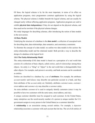Of these, the logical schema is by far the most important, in terms of its effect on
application programs, since programmers construct applications by using the logical
schema. The physical schema is hidden beneath the logical schema, and can usually be
changed easily without affecting application programs. Application programs are said to
exhibit physical data independence if they do not depend on the physical schema, and
thus need not be rewritten if the physical schema changes.
We study languages for describing schemas, after introducing the notion of data models
in the next section.
1.8 Data Models
Underlying the structure of a database is the data model: a collection of conceptual tools
for describing data, data relationships, data semantics, and consistency constraints.
To illustrate the concept of a data model, we outline two data models in this section: the
entity-relationship model and the relational model. Both provide a way to describe the
design of a database at the logical level.
1.8.1 The Entity-Relationship Model
The entity-relationship (E-R) data model is based on a perception of a real world that
consists of a collection of basic objects, called entities, and of relationships among these
objects. An entity is a “thing” or “object” in the real world that is distinguishable from
other objects. For example, each person is an entity, and bank accounts can be considered
as entities.
Entities are described in a database by a set of attributes. For example, the attributes
account-number and balance may describe one particular account in a bank, and they
form attributes of the account entity set. Similarly, attributes customer-name, customer-
street address and customer-city may describe a customer entity.
An extra attribute customer-id is used to uniquely identify customers (since it may be
possible to have two customers with the same name, street address, and city).
A unique customer identifier must be assigned to each customer. In the United States,
many enterprises use the social-security number of a person (a unique number the U.S.
government assigns to every person in the United States) as a customer identifier.
A relationship is an association among several entities. For example, a depositor
relationship associates a customer with each account that she has. The set of all entities of
11
 