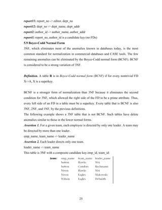report11: report_no -> editor, dept_no
report12: dept_no -> dept_name, dept_addr
report2: author_id -> author_name, author_addr
report3: report_no, author_id is a candidate key (no FDs)
5.9 Boyce-Codd Normal Form
3NF, which eliminates most of the anomalies known in databases today, is the most
common standard for normalization in commercial databases and CASE tools. The few
remaining anomalies can be eliminated by the Boyce-Codd normal form (BCNF). BCNF
is considered to be a strong variation of 3NF.
Definition. A table R is in Boyce-Codd normal form (BCNF) if for every nontrivial FD
X->A, X is a superkey.
BCNF is a stronger form of normalization than 3NF because it eliminates the second
condition for 3NF, which allowed the right side of the FD to be a prime attribute. Thus,
every left side of an FD in a table must be a superkey. Every table that is BCNF is also
3NF, 2NF, and 1NF, by the previous definitions.
The following example shows a 3NF table that is not BCNF. Such tables have delete
anomalies similar to those in the lower normal forms.
Assertion 1. For a given team, each employee is directed by only one leader. A team may
be directed by more than one leader.
emp_name, team_name -> leader_name
Assertion 2. Each leader directs only one team.
leader_name -> team_name
This table is 3NF with a composite candidate key emp_id, team_id:
25
 