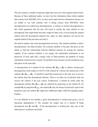 The join contains a number of spurious tuples that were not in the original relation Enrol.
Because of these additional tuples, we have lost the information about which students
take courses from WILSON. (Yes, we have more tuples but less information because we
are unable to say with certainty who is taking courses from WILSON). Such
decompositions are called lossy decompositions. A nonloss or lossless decomposition is
that which guarantees that the join will result in exactly the same relation as was
decomposed. One might think that there might be other ways of recovering the original
relation from the decomposed relations but, sadly, no other operators can recover the
original relation if the join does not (why?).
We need to analyse why some decompositions are lossy. The common attribute in above
decompositions was Date-enrolled. The common attribute is the glue that gives us the
ability to find the relationships between different relations by joining the relations
together. If the common attribute is not unique, the relationship information is not
preserved. If each tuple had a unique value of Date-enrolled, the problem of losing
information would not have existed. The problem arises because several enrolments may
take place on the same date.
A decomposition of a relation R into relations R1, R2,…..,Rn is called a lossless-join
decomposition (with respect to FDs F) if the relation R is always the natural join of the
relations R1, R2,…..,Rn . It should be noted that natural join is the only way to recover
the relation from the decomposed relations. There is no other set of operators that can
recover the relation if the join cannot. Furthermore, it should be noted when the
decomposed relations R1, R2,…..,Rn are obtained by projecting on the relation R, for
example R1 by projection Π1( R) , the relation R1 may not always be precisely equal to the
projection since the relation R1 might have additional tuples called the dangling tuples.
Explain ...
It is not difficult to test whether a given decomposition is lossless-join given a set of
functional dependencies F. We consider the simple case of a relation R being
decomposed into R1 and R2 . If the decomposition is lossless-join, then one of the
following two conditions must hold
28
 