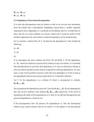 R1 ∩ R2 → R1 - R2
R1 ∩ R2 → R2 – R1
5.11 Dependency Preservation Decomposition
It is clear that decomposition must be lossless so that we do not lose any information
from the relation that is decomposed. Dependency preservation is another important
requirement since a dependency is a constraint on the database and if x→y holds than we
know that the two (sets) attributes are closely related and it would be useful if both
attributes appeared in the same relation so that the dependency can be checked easily.
Let us consider a relation R(A, B, C, D) that has the dependencies F that include the
following:
A→ B
A →C
etc
If we decompose the above relation into R1(A, B) and R2(B, C, D) the dependency
A →C cannot be checked (or preserved) by looking at only one relation. It is desirable
that decompositions be such that each dependency in F may be checked by looking at
only one relation and that no joins need be computed for checking dependencies. In some
cases, it may not be possible to preserve each and every dependency in F but as long as
the dependencies that are preserved are equivalent to F, it should be sufficient.
Let F be the dependencies on a relation R which is decomposed in relations
R1, R2,…..,Rn.
We can partition the dependencies given by F such that F1,F2,…..FN. FN are dependencies
that only involve attributes from relations R1, R2,…..,Rn respectively. If the union of
dependencies Fi imply all the dependencies in F, then we say that the decomposition has
preserved dependencies, otherwise not.
If the decomposition does not preserve the dependencies F, then the decomposed
relations may contain relations that do not satisfy F or the updates to the decomposed
29
 