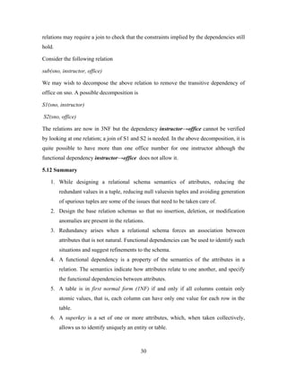 relations may require a join to check that the constraints implied by the dependencies still
hold.
Consider the following relation
sub(sno, instructor, office)
We may wish to decompose the above relation to remove the transitive dependency of
office on sno. A possible decomposition is
S1(sno, instructor)
S2(sno, office)
The relations are now in 3NF but the dependency instructor→office cannot be verified
by looking at one relation; a join of S1 and S2 is needed. In the above decomposition, it is
quite possible to have more than one office number for one instructor although the
functional dependency instructor→office does not allow it.
5.12 Summary
1. While designing a relational schema semantics of attributes, reducing the
redundant values in a tuple, reducing null valuesin tuples and avoiding generation
of spurious tuples are some of the issues that need to be taken care of.
2. Design the base relation schemas so that no insertion, deletion, or modification
anomalies are present in the relations.
3. Redundancy arises when a relational schema forces an association between
attributes that is not natural. Functional dependencies can 'be used to identify such
situations and suggest refinements to the schema.
4. A functional dependency is a property of the semantics of the attributes in a
relation. The semantics indicate how attributes relate to one another, and specify
the functional dependencies between attributes.
5. A table is in first normal form (1NF) if and only if all columns contain only
atomic values, that is, each column can have only one value for each row in the
table.
6. A superkey is a set of one or more attributes, which, when taken collectively,
allows us to identify uniquely an entity or table.
30
 