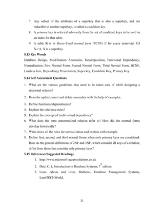 7. Any subset of the attributes of a superkey that is also a superkey, and not
reducible to another superkey, is called a candidate key.
8. A primary key is selected arbitrarily from the set of candidate keys to be used in
an index for that table.
9. A table R is in Boyce-Codd normal form (BCNF) if for every nontrivial FD
X->A, X is a superkey.
5.13 Key Words
Database Design, Modification Anomalies, Decomposition, Functional Dependency,
Normalisation, First Normal Form, Second Normal Form, Third Normal Form, BCNF,
Lossless Join, Dependency Preservation, Super key, Candidate Key, Primary Key
5.14 Self Assessment Questions
1. What are the various guidelines that need to be taken care of while designing a
relational schema?
2. Describe update, insert and delete anomalies with the help of examples.
3. Define functional dependencies?
4. Explain the inference rules?
5. Explain the concept of multi valued dependency?
6. What does the term unnormalized relation refer to? How did the normal forms
develop historically?
7. Write down all the rules for normalization and explain with example.
8. Define first, second, and third normal forms when only primary keys are considered.
How do the general definitions of 2NF and 3NF, which consider all keys of a relation,
differ from those that consider only primary keys?
5.15 References/Suggested Readings
1. http://www.microsoft-accesssolutions.co.uk
2. Date, C, J, Introduction to Database Systems, 7
th
edition
3. Leon, Alexis and Leon, Mathews, Database Management Systems,
LeonTECHWorld.
31
 