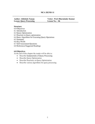 MCA 202/MS 11
Author: Abhishek Taneja Vetter: Prof. Dharminder Kumar
Lesson: Query Processing Lesson No. : 06
Structure
6.0 Objectives
6.1 Introduction
6.2 Query Optimization
6.3 Heuristic in Query optimization
6.4 Basic Algorithms for Executing Query Operations
6.5 Summary
6.6 Key Words
6.7 Self Assessment Questions
6.8 References/Suggested Readings
6.0 Objectives
At the end of this chapter the reader will be able to:
• Describe fundamentals of Query Processing
• Describe Query Optimization
• Describe Heuristics in Query Optimization
• Describe various algorithms for query processing
1
 