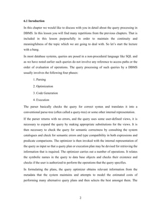 6.1 Inroduction
In this chapter we would like to discuss with you in detail about the query processing in
DBMS. In this lesson you will find many repetitions from the previous chapters. That is
included in this lesson purposefully in order to maintain the continuity and
meaningfulness of the topic which we are going to deal with. So let’s start the lecture
with a bang.
In most database systems, queries are posed in a non-procedural language like SQL and
as we have noted earlier such queries do not involve any reference to access paths or the
order of evaluation of operations. The query processing of such queries by a DBMS
usually involves the following four phases:
1. Parsing
2. Optimization
3. Code Generation
4. Execution
The parser basically checks the query for correct syntax and translates it into a
conventional parse-tree (often called a query-tree) or some other internal representation.
If the parser returns with no errors, and the query uses some user-defined views, it is
necessary to expand the query by making appropriate substitutions for the views. It is
then necessary to check the query for semantic correctness by consulting the system
catalogues and check for semantic errors and type compatibility in both expressions and
predicate comparisons. The optimizer is then invoked with the internal representation of
the query as input so that a query plan or execution plan may be devised for retrieving the
information that is required. The optimizer carries out a number of operations. It relates
the symbolic names in the query to data base objects and checks their existence and
checks if the user is authorized to perform the operations that the query specifies.
In formulating the plans, the query optimizer obtains relevant information from the
metadata that the system maintains and attempts to model the estimated costs of
performing many alternative query plans and then selects the best amongst them. The
2
 
