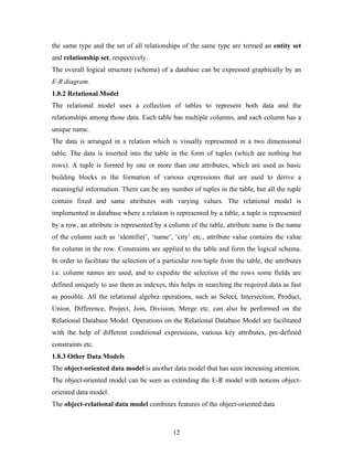 the same type and the set of all relationships of the same type are termed an entity set
and relationship set, respectively.
The overall logical structure (schema) of a database can be expressed graphically by an
E-R diagram.
1.8.2 Relational Model
The relational model uses a collection of tables to represent both data and the
relationships among those data. Each table has multiple columns, and each column has a
unique name.
The data is arranged in a relation which is visually represented in a two dimensional
table. The data is inserted into the table in the form of tuples (which are nothing but
rows). A tuple is formed by one or more than one attributes, which are used as basic
building blocks in the formation of various expressions that are used to derive a
meaningful information. There can be any number of tuples in the table, but all the tuple
contain fixed and same attributes with varying values. The relational model is
implemented in database where a relation is represented by a table, a tuple is represented
by a row, an attribute is represented by a column of the table, attribute name is the name
of the column such as ‘identifier’, ‘name’, ‘city’ etc., attribute value contains the value
for column in the row. Constraints are applied to the table and form the logical schema.
In order to facilitate the selection of a particular row/tuple from the table, the attributes
i.e. column names are used, and to expedite the selection of the rows some fields are
defined uniquely to use them as indexes, this helps in searching the required data as fast
as possible. All the relational algebra operations, such as Select, Intersection, Product,
Union, Difference, Project, Join, Division, Merge etc. can also be performed on the
Relational Database Model. Operations on the Relational Database Model are facilitated
with the help of different conditional expressions, various key attributes, pre-defined
constraints etc.
1.8.3 Other Data Models
The object-oriented data model is another data model that has seen increasing attention.
The object-oriented model can be seen as extending the E-R model with notions object-
oriented data model.
The object-relational data model combines features of the object-oriented data
12
 