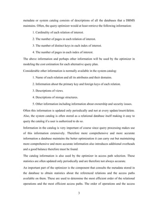 metadata or system catalog consists of descriptions of all the databases that a DBMS
maintains. Often, the query optimizer would at least retrieve the following information:
1. Cardinality of each relation of interest.
2. The number of pages in each relation of interest.
3. The number of distinct keys in each index of interest.
4. The number of pages in each index of interest.
The above information and perhaps other information will be used by the optimizer in
modeling the cost estimation for each alternative query plan.
Considerable other information is normally available in the system catalog:
1. Name of each relation and all its attributes and their domains.
2. Information about the primary key and foreign keys of each relation.
3. Descriptions of views.
4. Descriptions of storage structures.
5. Other information including information about ownership and security issues.
Often this information is updated only periodically and not at every update/insert/delete.
Also, the system catalog is often stored as a relational database itself making it easy to
query the catalog if a user is authorized to do so.
Information in the catalog is very important of course since query processing makes use
of this information extensively. Therefore more comprehensive and more accurate
information a database maintains the better optimization it can carry out but maintaining
more comprehensive and more accurate information also introduces additional overheads
and a good balance therefore must be found.
The catalog information is also used by the optimizer in access path selection. These
statistics are often updated only periodically and are therefore not always accurate.
An important part of the optimizer is the component that consults the metadata stored in
the database to obtain statistics about the referenced relations and the access paths
available on them. These are used to determine the most efficient order of the relational
operations and the most efficient access paths. The order of operations and the access
3
 