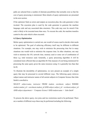 paths are selected from a number of alternate possibilities that normally exist so that the
cost of query processing is minimized. More details of query optimization are presented
in the next section.
If the optimizer finds no errors and outputs an execution plan, the code generator is then
invoked. The execution plan is used by the code generator to generate the machine
language code and any associated data structures. This code may now be stored if the
code is likely to be executed more than once. To execute the code, the machine transfers
control to the code which is then executed.
6.2 Query Optimization
Before query optimization is carried out, one would of course need to decide what needs
to be optimized. The goal of achieving efficiency itself may be different in different
situations. For example, one may wish to minimize the processing time but in many
situations one would wish to minimize the response time. In other situations, one may
wish to minimize the I/O, network time, memory used or some sort of combination of
these e.g. total resources used. Generally, a query processing algorithm A will be
considered more efficient than an algorithm B if the measure of cost being minimized for
processing the same query given the same resources using A is generally less than that
for B.
To illustrate the desirability of optimization, we now present an example of a simple
query that may be processed in several different ways. The following query retrieves
subject names and instructor names of all current subjects in Computer Science that John
Smith is enrolled in.
SELECT subject.name, instructor FROM student, enrolment, subject WHERE
student.student_id = enrolment.student_id AND subject.subject_id = nrolment.subject_id
AND subject.department = `Computer Science' AND student.name = `John Smith'
To process the above query, two joins and two restrictions need to be performed. There
are a number of different ways these may be performed including the following:
4
 