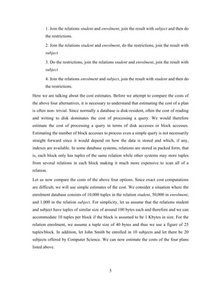 1. Join the relations student and enrolment, join the result with subject and then do
the restrictions.
2. Join the relations student and enrolment, do the restrictions, join the result with
subject
3. Do the restrictions, join the relations student and enrolment, join the result with
subject
4. Join the relations enrolment and subject, join the result with student and then do
the restrictions.
Here we are talking about the cost estimates. Before we attempt to compare the costs of
the above four alternatives, it is necessary to understand that estimating the cost of a plan
is often non- trivial. Since normally a database is disk-resident, often the cost of reading
and writing to disk dominates the cost of processing a query. We would therefore
estimate the cost of processing a query in terms of disk accesses or block accesses.
Estimating the number of block accesses to process even a simple query is not necessarily
straight forward since it would depend on how the data is stored and which, if any,
indexes are available. In some database systems, relations are stored in packed form, that
is, each block only has tuples of the same relation while other systems may store tuples
from several relations in each block making it much more expensive to scan all of a
relation.
Let us now compare the costs of the above four options. Since exact cost computations
are difficult, we will use simple estimates of the cost. We consider a situation where the
enrolment database consists of 10,000 tuples in the relation student, 50,000 in enrolment,
and 1,000 in the relation subject. For simplicity, let us assume that the relations student
and subject have tuples of similar size of around 100 bytes each and therefore and we can
accommodate 10 tuples per block if the block is assumed to be 1 Kbytes in size. For the
relation enrolment, we assume a tuple size of 40 bytes and thus we use a figure of 25
tuples/block. In addition, let John Smith be enrolled in 10 subjects and let there be 20
subjects offered by Computer Science. We can now estimate the costs of the four plans
listed above.
5
 