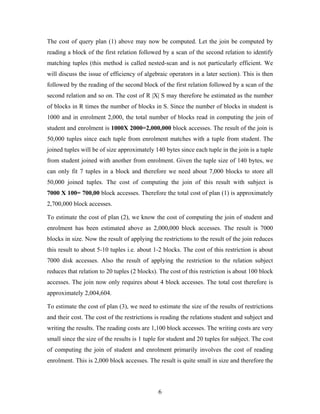 The cost of query plan (1) above may now be computed. Let the join be computed by
reading a block of the first relation followed by a scan of the second relation to identify
matching tuples (this method is called nested-scan and is not particularly efficient. We
will discuss the issue of efficiency of algebraic operators in a later section). This is then
followed by the reading of the second block of the first relation followed by a scan of the
second relation and so on. The cost of R |X| S may therefore be estimated as the number
of blocks in R times the number of blocks in S. Since the number of blocks in student is
1000 and in enrolment 2,000, the total number of blocks read in computing the join of
student and enrolment is 1000X 2000=2,000,000 block accesses. The result of the join is
50,000 tuples since each tuple from enrolment matches with a tuple from student. The
joined tuples will be of size approximately 140 bytes since each tuple in the join is a tuple
from student joined with another from enrolment. Given the tuple size of 140 bytes, we
can only fit 7 tuples in a block and therefore we need about 7,000 blocks to store all
50,000 joined tuples. The cost of computing the join of this result with subject is
7000 X 100= 700,00 block accesses. Therefore the total cost of plan (1) is approximately
2,700,000 block accesses.
To estimate the cost of plan (2), we know the cost of computing the join of student and
enrolment has been estimated above as 2,000,000 block accesses. The result is 7000
blocks in size. Now the result of applying the restrictions to the result of the join reduces
this result to about 5-10 tuples i.e. about 1-2 blocks. The cost of this restriction is about
7000 disk accesses. Also the result of applying the restriction to the relation subject
reduces that relation to 20 tuples (2 blocks). The cost of this restriction is about 100 block
accesses. The join now only requires about 4 block accesses. The total cost therefore is
approximately 2,004,604.
To estimate the cost of plan (3), we need to estimate the size of the results of restrictions
and their cost. The cost of the restrictions is reading the relations student and subject and
writing the results. The reading costs are 1,100 block accesses. The writing costs are very
small since the size of the results is 1 tuple for student and 20 tuples for subject. The cost
of computing the join of student and enrolment primarily involves the cost of reading
enrolment. This is 2,000 block accesses. The result is quite small in size and therefore the
6
 