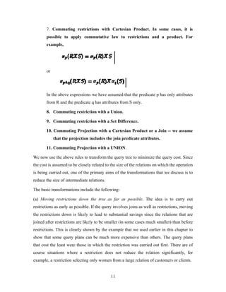 7. Commuting restrictions with Cartesian Product. In some cases, it is
possible to apply commutative law to restrictions and a product. For
example,
or
In the above expressions we have assumed that the predicate p has only attributes
from R and the predicate q has attributes from S only.
8. Commuting restriction with a Union.
9. Commuting restriction with a Set Difference.
10. Commuting Projection with a Cartesian Product or a Join -- we assume
that the projection includes the join predicate attributes.
11. Commuting Projection with a UNION.
We now use the above rules to transform the query tree to minimize the query cost. Since
the cost is assumed to be closely related to the size of the relations on which the operation
is being carried out, one of the primary aims of the transformations that we discuss is to
reduce the size of intermediate relations.
The basic transformations include the following:
(a) Moving restrictions down the tree as far as possible. The idea is to carry out
restrictions as early as possible. If the query involves joins as well as restrictions, moving
the restrictions down is likely to lead to substantial savings since the relations that are
joined after restrictions are likely to be smaller (in some cases much smaller) than before
restrictions. This is clearly shown by the example that we used earlier in this chapter to
show that some query plans can be much more expensive than others. The query plans
that cost the least were those in which the restriction was carried out first. There are of
course situations where a restriction does not reduce the relation significantly, for
example, a restriction selecting only women from a large relation of customers or clients.
11
 