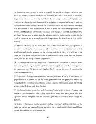 (b) Projections are executed as early as possible. In real-life databases, a relation may
have one hundred or more attributes and therefore the size of each tuple is relatively
large. Some relations can even have attributes that are images making each tuple in such
relations very large. In such situations, if a projection is executed early and it leads to
elimination of many attributes so that the resulting relation has tuples of much smaller
size, the amount of data that needs to be read in from the disk for the operations that
follow could be reduced substantially leading to cost savings. It should be noted that only
attributes that we need to retain from the relations are those that are either needed for the
result or those that are to be used in one of the operations that is to be carried out on the
relation.
(c) Optimal Ordering of the Joins. We have noted earlier that the join operator is
associative and therefore when a query involves more than one join, it is necessary to find
an efficient ordering for carrying out the joins. An ordering is likely to be efficient if we
carry out those joins first that are likely to lead to small results rather than carrying out
those joins that are likely to lead to large results.
(d) Cascading restrictions and Projections. Sometimes it is convenient to carry out more
than one operations together. When restrictions and projections have the same operand,
the operations may be carried out together thereby saving the cost of scanning the
relations more than once.
(e) Projections of projections are merged into one projection. Clearly, if more than one
projection is to be carried out on the same operand relation, the projections should be
merged and this could lead to substantial savings since no intermediate results need to be
written on the disk and read from the disk.
(f) Combining certain restrictions and Cartesian Product to form a Join. A query may
involve a cartesian product followed by a restriction rather than specifying a join. The
optimizer should recognise this and execute a join which is usually much cheaper to
perform.
(g) Sorting is deferred as much as possible. Sorting is normally a nlogn operation and by
deferring sorting, we may need to sort a relation that is much smaller than it would have
been if the sorting was carried out earlier.
12
 
