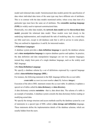 model and relational data model. Semistructured data models permit the specification of
data where individual data items of the same type may have different sets of attributes.
This is in contrast with the data models mentioned earlier, where every data item of a
particular type must have the same set of attributes. The extensible markup language
(XML) is widely used to represent semistructured data.
Historically, two other data models, the network data model and the hierarchical data
model, preceded the relational data model. These models were tied closely to the
underlying implementation, and complicated the task of modeling data. As a result they
are little used now, except in old database code that is still in service in some places.
They are outlined in Appendices A and B, for interested readers.
1.9 Database Languages
A database system provides a data definition language to specify the database schema
and a data manipulation language to express database queries and updates. In practice,
the data definition and data manipulation languages are not two separate languages;
instead they simply form parts of a single database language, such as the widely used
SQL language.
1.9.1 Data-Definition Language
We specify a database schema by a set of definitions expressed by a special language
called a data-definition language (DDL).
For instance, the following statement in the SQL language defines the account table:
create table account (account-number char(10), balance integer)
Execution of the above DDL statement creates the account table. In addition, it updates a
special set of tables called the data dictionary or data directory.
A data dictionary contains metadata—that is, data about data. The schema of a table is
an example of metadata. A database system consults the data dictionary before reading or
modifying actual data.
We specify the storage structure and access methods used by the database system by a set
of statements in a special type of DDL called a data storage and definition language.
These statements define the implementation details of the database schemas, which are
usually hidden from the users.
13
 