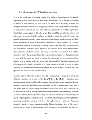 8. predicate expression AND predicate expression
Even in the simple case of equality, two or three different approaches may be possible
depending on how the relation has been stored. Traversing a file to find the information
of interest is often called a file scan even if the whole file is not being scanned. For
example, if the predicate involves an equality condition on a single attribute and there is
an index on that attribute, it is most efficient to search that index and find the tuple where
the attribute value is equal to the value given. That should be very efficient since it will
only require accessing the index and then one block to access the tuple. Of course, it is
possible that there is no index on the attribute of interest or the condition in the WHERE
clause is not quite as simple as an equality condition on a single attribute. For example,
the condition might be an inequality or specify a range. The index may still be useful if
one exists but the usefulness would depend on the condition that is posed in the WHERE
clause. In some situations it will be necessary to scan the whole relation R to find the
tuples that satisfy the given condition. This may not be so expensive if the relation is not
so large and the tuples are stored in packed form but could be very expensive if the
relation is large and the tuples are stored such that each block has tuples from several
different relations. Another possibility is of course that the relation R is stored as a hash
file using the attribute of interest and then again one would be able to hash on the value
specified and find the record very efficiently.
As noted above, often the condition may be a conjunction or disjunction of several
different conditions i.e. it may be like P1 AND P2 or P1 OR P2 . Sometime such
conjunctive queries can be efficiently processed if there is a composite index based on the
attributes that are involved in the two conditions but this is an exception rather than a
rule. Often however, it is necessary to assess which one of the two or more conditions can
be processed efficiently. Perhaps one of the conditions can be processed using an index.
As a first step then, those tuples that satisfy the condition that involves the most efficient
search (or perhaps that which retrieves the smallest number of tuples) are retrived and the
remaining conditions are then tested on the tuples that are retrieved. Processing
disjunctive queries of course requires somewhat different techniques since in this case we
are looking at a union of all tuples that satisfy any one of the conditions and therefore
14
 