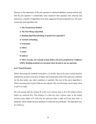 Because of the importance of the join operator in relational database systems and the fact
that the join operator is considerably more expensive than operators like selection and
projection, a number of algorithms have been suggested for processing the join. The more
commonly used algorithms are:
1. The Nested Scan Method
2. The Sort-Merge algorithm
3. Hashing algorithm (hashing no good if not equi-join?)
4. Variants of hashing
5. Semi-joins
6. Filters
7. Links
8. Indexes
9. More recently, the concept of join indices has been proposed by Valduriez
(1987). Hashing methods are not good when the join is not an equi-join.
6.4.1 Nested Iteration
Before discussing the methods listed above, we briefly discuss the naive nested iteration
method that accesses every pair of tuples and concatenates them if the equi-join condition
(or for that matter, any other condition) is satisfied. The cost of the naive algorithm is
O(mn) assuming that R and S both are not ordered. The cost obviously can be large when
m and n are large.
We will assume that the relation R is the outer relation, that is, R is the relation whose
tuples are retrieved first. The relation S is then the inner relation since in the nested
iteration loop, tuples of S will only be retrieved when a tuple of R has been read. A
predicate which related the join attributes is called the join predicate. The algorithm may
be written as:
16
 