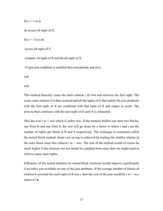 for i = 1 to m
do access ith tuple of R;
for j = 1 to n do
access jth tuple of S;
compare ith tuple of R and the jth tuple of S;
if equi-join condition is satisfied then concatenate and save;
end
end.
This method basically scans the outer relation ( R) first and retrieves the first tuple. The
entire inner relation S is then scanned and all the tuples of S that satisfy the join predicate
with the first tuple of R are combined with that tuple of R and output as result. The
process then continues with the next tuple of R until R is exhausted.
This has cost ( m + mn) which is order( mn). If the memory buffers can store two blocks,
one from R and one from S, the cost will go down by a factor rs where r and s are the
number of tuples per block in R and S respectively. The technique is sometimes called
the nested block method. Some cost saving is achieved by reading the smaller relation in
the outer block since this reduces ( m + mn). The cost of the method would of course be
much higher if the relations are not stored in a packed form since then we might need to
retrieve many more tuples.
Efficiency of the nested iteration (or nested block iteration) would improve significantly
if an index was available on one of the join attributes. If the average number of blocks of
relation S accessed for each tuple of R was c then the cost of the join would be ( m + mc)
where c< n.
17
 