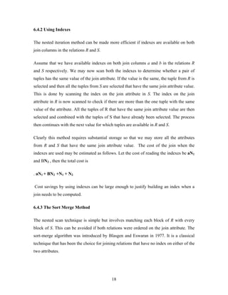 6.4.2 Using Indexes
The nested iteration method can be made more efficient if indexes are available on both
join columns in the relations R and S.
Assume that we have available indexes on both join columns a and b in the relations R
and S respectively. We may now scan both the indexes to determine whether a pair of
tuples has the same value of the join attribute. If the value is the same, the tuple from R is
selected and then all the tuples from S are selected that have the same join attribute value.
This is done by scanning the index on the join attribute in S. The index on the join
attribute in R is now scanned to check if there are more than the one tuple with the same
value of the attribute. All the tuples of R that have the same join attribute value are then
selected and combined with the tuples of S that have already been selected. The process
then continues with the next value for which tuples are available in R and S.
Clearly this method requires substantial storage so that we may store all the attributes
from R and S that have the same join attribute value. The cost of the join when the
indexes are used may be estimated as follows. Let the cost of reading the indexes be aN1
and BN2 , then the total cost is
. aN1 + BN2 +N1 + N2
Cost savings by using indexes can be large enough to justify building an index when a
join needs to be computed.
6.4.3 The Sort Merge Method
The nested scan technique is simple but involves matching each block of R with every
block of S. This can be avoided if both relations were ordered on the join attribute. The
sort-merge algorithm was introduced by Blasgen and Eswaran in 1977. It is a classical
technique that has been the choice for joining relations that have no index on either of the
two attributes.
18
 