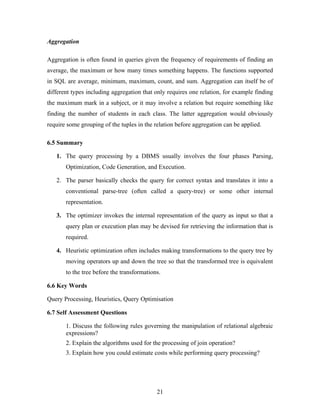 Aggregation
Aggregation is often found in queries given the frequency of requirements of finding an
average, the maximum or how many times something happens. The functions supported
in SQL are average, minimum, maximum, count, and sum. Aggregation can itself be of
different types including aggregation that only requires one relation, for example finding
the maximum mark in a subject, or it may involve a relation but require something like
finding the number of students in each class. The latter aggregation would obviously
require some grouping of the tuples in the relation before aggregation can be applied.
6.5 Summary
1. The query processing by a DBMS usually involves the four phases Parsing,
Optimization, Code Generation, and Execution.
2. The parser basically checks the query for correct syntax and translates it into a
conventional parse-tree (often called a query-tree) or some other internal
representation.
3. The optimizer invokes the internal representation of the query as input so that a
query plan or execution plan may be devised for retrieving the information that is
required.
4. Heuristic optimization often includes making transformations to the query tree by
moving operators up and down the tree so that the transformed tree is equivalent
to the tree before the transformations.
6.6 Key Words
Query Processing, Heuristics, Query Optimisation
6.7 Self Assessment Questions
1. Discuss the following rules governing the manipulation of relational algebraic
expressions?
2. Explain the algorithms used for the processing of join operation?
3. Explain how you could estimate costs while performing query processing?
21
 