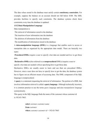 The data values stored in the database must satisfy certain consistency constraints. For
example, suppose the balance on an account should not fall below $100. The DDL
provides facilities to specify such constraints. The database systems check these
constraints every time the database is updated.
1.9.2 Data-Manipulation Language
Data manipulation is
The retrieval of information stored in the database
The insertion of new information into the database
The deletion of information from the database
The modification of information stored in the database
A data-manipulation language (DML) is a language that enables users to access or
manipulate data as organized by the appropriate data model. There are basically two
types:
Procedural DMLs require a user to specify what data are needed and how to get those
data.
Declarative DMLs (also referred to as nonprocedural DMLs) require a user to
specify what data are needed without specifying how to get those data.
Declarative DMLs are usually easier to learn and use than are procedural DMLs.
However, since a user does not have to specify how to get the data, the database system
has to figure out an efficient means of accessing data. The DML component of the SQL
language is nonprocedural.
A query is a statement requesting the retrieval of information. The portion of a DML that
involves information retrieval is called a query language. Although technically incorrect,
it is common practice to use the terms query language and data manipulation language
synonymously.
This query in the SQL language finds the name of the customer whose customer-id
is 192-83-7465:
select customer.customer-name
from customer
where customer.customer-id = 192-83-7465
14
 