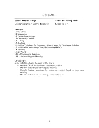 MCA 202/MS 11
Author: Abhishek Taneja Vetter: Dr. Pradeep Bhatia
Lesson: Concurrency Control Techniques Lesson No. : 07
Structure
7.0 Objectives
7.1 Introduction
7.2 Transaction properties
7.3 Concurrency Control
7.4 Locking
7.5 Deadlock
7.6 Locking Techniques for Concurrency Control Based On Time Stamp Ordering
7.7 Multiversion Concurrency Control Techniques (MVCC)
7.8 Summary
7.9 Key Words
7.10 Self Assessment Questions
7.11 References/Suggested Readings
7.0 Objectives
At the end of this chapter the reader will be able to:
• Describe DBMS Techniques for concurrency control
• Describe and distinguish locking and deadlock
• Describe locking techniques for concurrency control based on time stamp
ordering
• Describe multi version concurrency control techniques
1
 