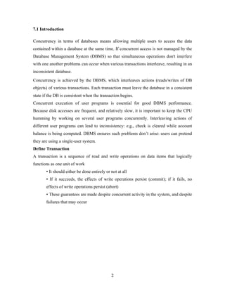 7.1 Introduction
Concurrency in terms of databases means allowing multiple users to access the data
contained within a database at the same time. If concurrent access is not managed by the
Database Management System (DBMS) so that simultaneous operations don't interfere
with one another problems can occur when various transactions interleave, resulting in an
inconsistent database.
Concurrency is achieved by the DBMS, which interleaves actions (reads/writes of DB
objects) of various transactions. Each transaction must leave the database in a consistent
state if the DB is consistent when the transaction begins.
Concurrent execution of user programs is essential for good DBMS performance.
Because disk accesses are frequent, and relatively slow, it is important to keep the CPU
humming by working on several user programs concurrently. Interleaving actions of
different user programs can lead to inconsistency: e.g., check is cleared while account
balance is being computed. DBMS ensures such problems don’t arise: users can pretend
they are using a single-user system.
Define Transaction
A transaction is a sequence of read and write operations on data items that logically
functions as one unit of work
• It should either be done entirely or not at all
• If it succeeds, the effects of write operations persist (commit); if it fails, no
effects of write operations persist (abort)
• These guarantees are made despite concurrent activity in the system, and despite
failures that may occur
2
 