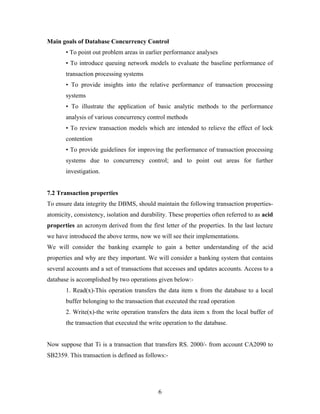 Main goals of Database Concurrency Control
• To point out problem areas in earlier performance analyses
• To introduce queuing network models to evaluate the baseline performance of
transaction processing systems
• To provide insights into the relative performance of transaction processing
systems
• To illustrate the application of basic analytic methods to the performance
analysis of various concurrency control methods
• To review transaction models which are intended to relieve the effect of lock
contention
• To provide guidelines for improving the performance of transaction processing
systems due to concurrency control; and to point out areas for further
investigation.
7.2 Transaction properties
To ensure data integrity the DBMS, should maintain the following transaction properties-
atomicity, consistency, isolation and durability. These properties often referred to as acid
properties an acronym derived from the first letter of the properties. In the last lecture
we have introduced the above terms, now we will see their implementations.
We will consider the banking example to gain a better understanding of the acid
properties and why are they important. We will consider a banking system that contains
several accounts and a set of transactions that accesses and updates accounts. Access to a
database is accomplished by two operations given below:-
1. Read(x)-This operation transfers the data item x from the database to a local
buffer belonging to the transaction that executed the read operation
2. Write(x)-the write operation transfers the data item x from the local buffer of
the transaction that executed the write operation to the database.
Now suppose that Ti is a transaction that transfers RS. 2000/- from account CA2090 to
SB2359. This transaction is defined as follows:-
6
 