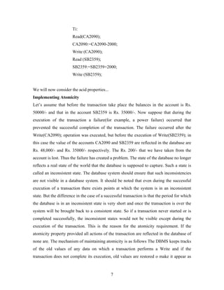 Ti:
Read(CA2090);
CA2090:=CA2090-2000;
Write (CA2090);
Read (SB2359);
SB2359:=SB2359+2000;
Write (SB2359);
We will now consider the acid properties...
Implementing Atomicity
Let’s assume that before the transaction take place the balances in the account is Rs.
50000/- and that in the account SB2359 is Rs. 35000/-. Now suppose that during the
execution of the transaction a failure(for example, a power failure) occurred that
prevented the successful completion of the transaction. The failure occurred after the
Write(CA2090); operation was executed, but before the execution of Write(SB2359); in
this case the value of the accounts CA2090 and SB2359 are reflected in the database are
Rs. 48,000/- and Rs. 35000/- respectively. The Rs. 200/- that we have taken from the
account is lost. Thus the failure has created a problem. The state of the database no longer
reflects a real state of the world that the database is supposed to capture. Such a state is
called an inconsistent state. The database system should ensure that such inconsistencies
are not visible in a database system. It should be noted that even during the successful
execution of a transaction there exists points at which the system is in an inconsistent
state. But the difference in the case of a successful transaction is that the period for which
the database is in an inconsistent state is very short and once the transaction is over the
system will be brought back to a consistent state. So if a transaction never started or is
completed successfully, the inconsistent states would not be visible except during the
execution of the transaction. This is the reason for the atomicity requirement. If the
atomicity property provided all actions of the transaction are reflected in the database of
none are. The mechanism of maintaining atomicity is as follows The DBMS keeps tracks
of the old values of any data on which a transaction performs a Write and if the
transaction does not complete its execution, old values are restored o make it appear as
7
 