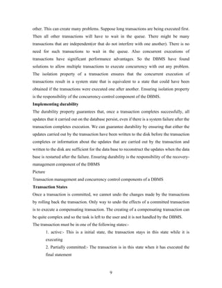 other. This can create many problems. Suppose long transactions are being executed first.
Then all other transactions will have to wait in the queue. There might be many
transactions that are independent(or that do not interfere with one another). There is no
need for such transactions to wait in the queue. Also concurrent executions of
transactions have significant performance advantages. So the DBMS have found
solutions to allow multiple transactions to execute concurrency with out any problem.
The isolation property of a transaction ensures that the concurrent execution of
transactions result in a system state that is equivalent to a state that could have been
obtained if the transactions were executed one after another. Ensuring isolation property
is the responsibility of the concurrency-control component of the DBMS.
Implementing durability
The durability property guarantees that, once a transaction completes successfully, all
updates that it carried out on the database persist, even if there is a system failure after the
transaction completes execution. We can guarantee durability by ensuring that either the
updates carried out by the transaction have been written to the disk before the transaction
completes or information about the updates that are carried out by the transaction and
written to the disk are sufficient for the data base to reconstruct the updates when the data
base is restarted after the failure. Ensuring durability is the responsibility of the recovery-
management component of the DBMS
Picture
Transaction management and concurrency control components of a DBMS
Transaction States
Once a transaction is committed, we cannot undo the changes made by the transactions
by rolling back the transaction. Only way to undo the effects of a committed transaction
is to execute a compensating transaction. The creating of a compensating transaction can
be quite complex and so the task is left to the user and it is not handled by the DBMS.
The transaction must be in one of the following states:-
1. active:- This is a initial state, the transaction stays in this state while it is
executing
2. Partially committed:- The transaction is in this state when it has executed the
final statement
9
 