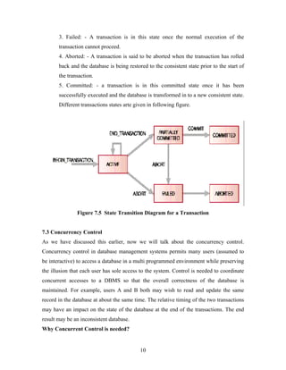 3. Failed: - A transaction is in this state once the normal execution of the
transaction cannot proceed.
4. Aborted: - A transaction is said to be aborted when the transaction has rolled
back and the database is being restored to the consistent state prior to the start of
the transaction.
5. Committed: - a transaction is in this committed state once it has been
successfully executed and the database is transformed in to a new consistent state.
Different transactions states arte given in following figure.
Figure 7.5 State Transition Diagram for a Transaction
7.3 Concurrency Control
As we have discussed this earlier, now we will talk about the concurrency control.
Concurrency control in database management systems permits many users (assumed to
be interactive) to access a database in a multi programmed environment while preserving
the illusion that each user has sole access to the system. Control is needed to coordinate
concurrent accesses to a DBMS so that the overall correctness of the database is
maintained. For example, users A and B both may wish to read and update the same
record in the database at about the same time. The relative timing of the two transactions
may have an impact on the state of the database at the end of the transactions. The end
result may be an inconsistent database.
Why Concurrent Control is needed?
10
 