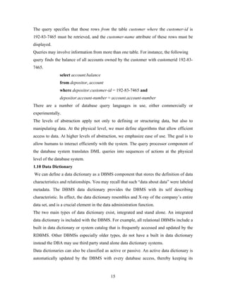 The query specifies that those rows from the table customer where the customer-id is
192-83-7465 must be retrieved, and the customer-name attribute of these rows must be
displayed.
Queries may involve information from more than one table. For instance, the following
query finds the balance of all accounts owned by the customer with customerid 192-83-
7465.
select account.balance
from depositor, account
where depositor.customer-id = 192-83-7465 and
depositor.account-number = account.account-number
There are a number of database query languages in use, either commercially or
experimentally.
The levels of abstraction apply not only to defining or structuring data, but also to
manipulating data. At the physical level, we must define algorithms that allow efficient
access to data. At higher levels of abstraction, we emphasize ease of use. The goal is to
allow humans to interact efficiently with the system. The query processor component of
the database system translates DML queries into sequences of actions at the physical
level of the database system.
1.10 Data Dictionary
We can define a data dictionary as a DBMS component that stores the definition of data
characteristics and relationships. You may recall that such “data about data” were labeled
metadata. The DBMS data dictionary provides the DBMS with its self describing
characteristic. In effect, the data dictionary resembles and X-ray of the company’s entire
data set, and is a crucial element in the data administration function.
The two main types of data dictionary exist, integrated and stand alone. An integrated
data dictionary is included with the DBMS. For example, all relational DBMSs include a
built in data dictionary or system catalog that is frequently accessed and updated by the
RDBMS. Other DBMSs especially older types, do not have a built in data dictionary
instead the DBA may use third party stand alone data dictionary systems.
Data dictionaries can also be classified as active or passive. An active data dictionary is
automatically updated by the DBMS with every database access, thereby keeping its
15
 
