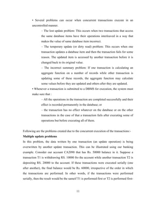 • Several problems can occur when concurrent transactions execute in an
uncontrolled manner.
– The lost update problem: This occurs when two transactions that access
the same database items have their operations interleaved in a way that
makes the value of same database item incorrect.
– The temporary update (or dirty read) problem: This occurs when one
transaction updates a database item and then the transaction fails for some
reason. The updated item is accessed by another transaction before it is
changed back to its original value.
– The incorrect summary problem: If one transaction is calculating an
aggregate function on a number of records while other transaction is
updating some of these records, the aggregate function may calculate
some values before they are updated and others after they are updated.
• Whenever a transaction is submitted to a DBMS for execution, the system must
make sure that :
– All the operations in the transaction are completed successfully and their
effect is recorded permanently in the database; or
– the transaction has no effect whatever on the database or on the other
transactions in the case of that a transaction fails after executing some of
operations but before executing all of them.
Following are the problems created due to the concurrent execution of the transactions:-
Multiple update problems
In this problem, the data written by one transaction (an update operation) is being
overwritten by another update transaction. This can be illustrated using our banking
example. Consider our account CA2090 that has Rs. 50000 balance in it. Suppose a
transaction T1 is withdrawing RS. 10000 fro the account while another transaction T2 is
depositing RS. 20000 to the account. If these transactions were executed serially (one
after another), the final balance would be Rs. 60000, irrespective of the order in which
the transactions are performed. In other words, if the transactions were performed
serially, then the result would be the sameif T1 is performed first or T2 is performed first-
11
 
