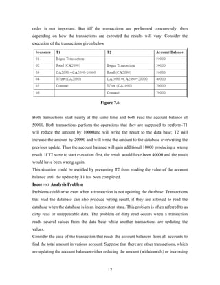 order is not important. But idf the transactions are performed concurrently, then
depending on how the transactions are executed the results will vary. Consider the
execution of the transactions given below
Figure 7.6
Both transactions start nearly at the same time and both read the account balance of
50000. Both transactions perform the operations that they are supposed to perform-T1
will reduce the amount by 10000and will write the result to the data base; T2 will
increase the amount by 20000 and will write the amount to the database overwriting the
previous update. Thus the account balance will gain additional 10000 producing a wrong
result. If T2 were to start execution first, the result would have been 40000 and the result
would have been wrong again.
This situation could be avoided by preventing T2 from reading the value of the account
balance until the update by T1 has been completed.
Incorrect Analysis Problem
Problems could arise even when a transaction is not updating the database. Transactions
that read the database can also produce wrong result, if they are allowed to read the
database when the database is in an inconsistent state. This problem is often referred to as
dirty read or unrepeatable data. The problem of dirty read occurs when a transaction
reads several values from the data base while another transactions are updating the
values.
Consider the case of the transaction that reads the account balances from all accounts to
find the total amount in various account. Suppose that there are other transactions, which
are updating the account balances-either reducing the amount (withdrawals) or increasing
12
 