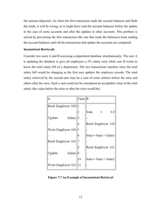 the amount (deposits). So when the first transaction reads the account balances and finds
the totals, it will be wrong, as it might have read the account balances before the update
in the case of some accounts and after the updates in other accounts. This problem is
solved by preventing the first transaction (the one that reads the balances) from reading
the account balances until all the transactions that update the accounts are completed.
Inconsistent Retrievals
Consider two users A and B accessing a department database simultaneously. The user A
is updating the database to give all employees a 5% salary raise while user B wants to
know the total salary bill of a department. The two transactions interfere since the total
salary bill would be changing as the first user updates the employee records. The total
salary retrieved by the second user may be a sum of some salaries before the raise and
others after the raise. Such a sum could not be considered an acceptable value of the total
salary (the value before the raise or after the raise would be).
Figure 7.7 An Example of Inconsistent Retrieval
13
 
