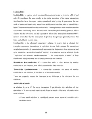 Serializability
Serializability is a given set of interleaved transactions is said to be serial sable if and
only if it produces the same results as the serial execution of the same transactions
Serializability is an important concept associated with locking. It guarantees that the
work of concurrently executing transactions will leave the database state as it would have
been if these transactions had executed serially. This requirement is the ultimate criterion
for database consistency and is the motivation for the two-phase locking protocol, which
dictates that no new locks can be acquired on behalf of a transaction after the DBMS
releases a lock held by that transaction. In practice, this protocol generally means that
locks are held until commit time.
Serializability is the classical concurrency scheme. It ensures that a schedule for
executing concurrent transactions is equivalent to one that executes the transactions
serially in some order. It assumes that all accesses to the database are done using read and
write operations. A schedule is called ``correct'' if we can find a serial schedule that is
``equivalent'' to it. Given a set of transactions T1...Tn, two schedules S1 and S2 of these
transactions are equivalent if the following conditions are satisfied:
Read-Write Synchronization: If a transaction reads a value written by another
transaction in one schedule, then it also does so in the other schedule.
Write-Write Synchronization: If a transaction overwrites the value of another
transaction in one schedule, it also does so in the other schedule.
These two properties ensure that there can be no difference in the effects of the two
schedules
Serializable schedule
A schedule is serial if, for every transaction T participating the schedule, all the
operations of T are executed consecutively in the schedule. Otherwise it is called non-
serial schedule.
• Every serial schedule is considered correct; some nonserial schedules give
erroneous results.
15
 