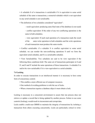 • A schedule S of n transactions is serializable if it is equivalent to some serial
schedule of the same n transactions; a nonserial schedule which is not equivalent
to any serial schedule is not serializable.
• The definition of two schedules considered “equivalent”:
– result equivalent: producing same final state of the database (is not used)
– conflict equivalent: If the order of any two conflicting operations is the
same in both schedules.
– view equivalent: If each read operation of a transaction reads the result
of the same write operation in both schedules and the write operations
of each transaction must produce the same results.
• Conflict serializable: if a schedule S is conflict equivalent to some serial
schedule. we can reorder the non-conflicting operations S until we form the
equivalent serial schedule, and S is a serializable schedule.
• View Serializability: Two schedules are said to be view equivalent if the
following three conditions hold. The same set of transactions participate in S and
S'; and S and S' include the same operations of those transactions. A schedule S is
said to be view serializable if it is view equivalent to a serial schedule.
7.4 Locking
In order to execute transactions in an interleaved manner it is necessary to have some
form of concurrency control.
• This enables a more efficient use of computer resources.
• One method of avoiding problems is with the use of locks.
• When a transaction requires a database object it must obtain a lock.
Locking is necessary in a concurrent environment to assure that one process does not
retrieve or update a record that is being updated by another process. Failure to use some
controls (locking), would result in inconsistent and corrupt data.
Locks enable a multi-user DBMS to maintain the integrity of transactions by isolating a
transaction from others executing concurrently. Locks are particularly critical in write-
16
 