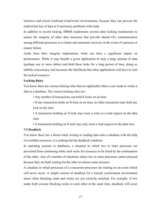 intensive and mixed workload (read/write) environments, because they can prevent the
inadvertent loss of data or Consistency problems with reads.
In addition to record locking, DBMS implements several other locking mechanisms to
ensure the integrity of other data structures that provide shared I/O, communication
among different processes in a cluster and automatic recovery in the event of a process or
cluster failure.
Aside from their integrity implications, locks can have a significant impact on
performance. While it may benefit a given application to lock a large amount of data
(perhaps one or more tables) and hold these locks for a long period of time, doing so
inhibits concurrency and increases the likelihood that other applications will have to wait
for locked resources.
Locking Rules
You know there are various locking rules that are applicable when a user reads or writes a
data to a database. The various locking rules are -
• Any number of transactions can hold S-locks on an item
• If any transaction holds an X-lock on an item, no other transaction may hold any
lock on the item
• A transaction holding an X-lock may issue a write or a read request on the data
item
• A transaction holding an S-lock may only issue a read request on the data item
7.5 Deadlock
You know there lies a threat while writing or reading data onto a database with the help
of available resources, it is nothing but the deadlock condition.
In operating systems or databases, a situation in which two or more processes are
prevented from continuing while each waits for resources to be freed by the continuation
of the other. Any of a number of situations where two or more processes cannot proceed
because they are both waiting for the other to release some resource.
A situation in which processes of a concurrent processor are waiting on an event which
will never occur. A simple version of deadlock for a loosely synchronous environment
arises when blocking reads and writes are not correctly matched. For example, if two
nodes both execute blocking writes to each other at the same time, deadlock will occur
17
 
