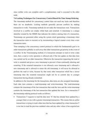 since neither write can complete until a complementary read is executed in the other
node.
7.6 Locking Techniques For Concurrency Control Based On Time Stamp Ordering
The timestamp method for concurrency control does not need any locks and therefore
there are no deadlocks. Locking methods generally prevent conflicts by making
transaction to walk. Timestamp methods do not make the transactions wait. Transactions
involved in a conflict are simply rolled back and restarted. A timestamp is a unique
identifier created by the DBMS that indicates the relative starting time of a transaction.
Timestamps are generated either using the system clock (generating a timestamp when
the transaction starts to execute) or by incrementing a logical counter every time a new
transaction starts.
Time stamping is the concurrency control protocol in which the fundamentals goal is to
order transactions globally in such away that older transactions get priority in the event of
a conflict. In the Timestamping method, if a transaction attempts to read or write a data
item, then a read or write operation is allowed only if the last update on that data item
was carried out by an older transaction. Otherwise the transaction requesting the read or
write is restarted and given a new timestamp to prevent it from continually aborting and
restarting. If the restarted transaction is not allowed a new timestamp and is allowed a
new timestamp and is allowed to retain the old timestamp, it will never be allowed to
perform the read or write, because by that some other transaction which has a newer
timestamp than the restarted transaction might not be to commit due to younger
transactions having already committed.
In addition to the timestamp for the transactions, data items are also assigned timestamps.
Each data item contains a read-timestamp and write-timestamp. The read-timestamp
contains the timestamp of the last transaction that read the item and the write-timestamp
contains the timestamp of the last transaction that updated the item. For a transaction T
the timestamp ordering protocol works as follows:
• Transactions T requests to read the data item ‘X’ that has already been updated by a
younger (later or one with a greater timestamp) transaction. This means that an earlier
transactions is trying to read a data item that has been updated by a later transaction T
is too late to read the previous outdated value and any other values it has acquired are
18
 