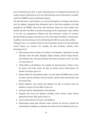 access information up-to-date. A passive data dictionary is not updated automatically and
usually requires a batch process to be run. Data dictionary access information is normally
used by the DBMS for query optimization purpose.
The data dictionary’s main function is to store the description of all objects that interact
with the database. Integrated data dictionaries tend to limit their metadata to the data
managed by the DBMS. Stand alone data dictionary systems are more usually more
flexible and allow the DBA to describe and manage all the organization’s data, whether
or not they are computerized. Whatever the data dictionary’s format, its existence
provides database designers and end users with a much improved ability to communicate.
In addition, the data dictionary is the tool that helps the DBA to resolve data conflicts.
Although, there is no standard format for the information stored in the data dictionary
several features are common. For example, the data dictionary typically stores
descriptions of all:
• Data elements that are define in all tables of all databases. Specifically the data
dictionary stores the name, datatypes, display formats, internal storage formats,
and validation rules. The data dictionary tells where an element is used, by whom
it is used and so on.
• Tables define in all databases. For example, the data dictionary is likely to store
the name of the table creator, the date of creation access authorizations, the
number of columns, and so on.
• Indexes define for each database tables. For each index the DBMS stores at least
the index name the attributes used, the location, specific index characteristics and
the creation date.
• Define databases: who created each database, the date of creation where the
database is located, who the DBA is and so on.
• End users and The Administrators of the data base
• Programs that access the database including screen formats, report formats
application formats, SQL queries and so on.
• Access authorization for all users of all databases.
• Relationships among data elements which elements are involved: whether the
relationship are mandatory or optional, the connectivity and cardinality and so on.
16
 
