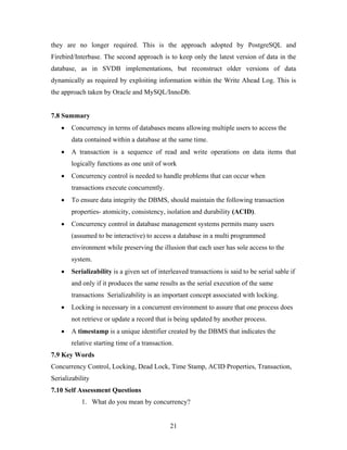 they are no longer required. This is the approach adopted by PostgreSQL and
Firebird/Interbase. The second approach is to keep only the latest version of data in the
database, as in SVDB implementations, but reconstruct older versions of data
dynamically as required by exploiting information within the Write Ahead Log. This is
the approach taken by Oracle and MySQL/InnoDb.
7.8 Summary
• Concurrency in terms of databases means allowing multiple users to access the
data contained within a database at the same time.
• A transaction is a sequence of read and write operations on data items that
logically functions as one unit of work
• Concurrency control is needed to handle problems that can occur when
transactions execute concurrently.
• To ensure data integrity the DBMS, should maintain the following transaction
properties- atomicity, consistency, isolation and durability (ACID).
• Concurrency control in database management systems permits many users
(assumed to be interactive) to access a database in a multi programmed
environment while preserving the illusion that each user has sole access to the
system.
• Serializability is a given set of interleaved transactions is said to be serial sable if
and only if it produces the same results as the serial execution of the same
transactions Serializability is an important concept associated with locking.
• Locking is necessary in a concurrent environment to assure that one process does
not retrieve or update a record that is being updated by another process.
• A timestamp is a unique identifier created by the DBMS that indicates the
relative starting time of a transaction.
7.9 Key Words
Concurrency Control, Locking, Dead Lock, Time Stamp, ACID Properties, Transaction,
Serializability
7.10 Self Assessment Questions
1. What do you mean by concurrency?
21
 