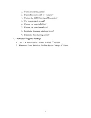 2. What is concurrency control?
3. Explain Transaction with live examples?
4. What are the ACID Properties of Transaction?
5. Why concurrency is needed?
6. What do you mean by locking?
7. What do you mean by deadlocks?
8. Explain the timestamp ordering protocol?
9. Explain the Timestamping control?
7.11 References/Suggested Readings
1. Date, C, J, Introduction to Database Systems, 7
th
edition 9
2. Silbershatz, Korth, Sudarshan, Database System Concepts 4
th
Edition.
22
 