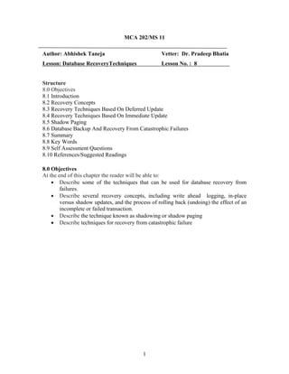 MCA 202/MS 11
Author: Abhishek Taneja Vetter: Dr. Pradeep Bhatia
Lesson: Database RecoveryTechniques Lesson No. : 8
Structure
8.0 Objectives
8.1 Introduction
8.2 Recovery Concepts
8.3 Recovery Techniques Based On Deferred Update
8.4 Recovery Techniques Based On Immediate Update
8.5 Shadow Paging
8.6 Database Backup And Recovery From Catastrophic Failures
8.7 Summary
8.8 Key Words
8.9 Self Assessment Questions
8.10 References/Suggested Readings
8.0 Objectives
At the end of this chapter the reader will be able to:
• Describe some of the techniques that can be used for database recovery from
failures.
• Describe several recovery concepts, including write ahead logging, in-place
versus shadow updates, and the process of rolling back (undoing) the effect of an
incomplete or failed transaction.
• Describe the technique known as shadowing or shadow paging
• Describe techniques for recovery from catastrophic failure
1
 