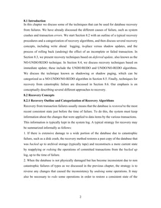 8.1 Introduction
In this chapter we discuss some of the techniques that can be used for database recovery
from failures. We have already discussed the different causes of failure, such as system
crashes and transaction errors. We start Section 8.2 with an outline of a typical recovery
procedures and a categorization of recovery algorithms, and then discuss several recovery
concepts, including write ahead logging, in-place versus shadow updates, and the
process of rolling back (undoing) the effect of an incomplete or failed transaction. In
Section 8.3, we present recovery techniques based on deferred update, also known as the
NO-UNDO/REDO technique. In Section 8.4, we discuss recovery techniques based on
immediate update; these include the UNDO/REDO and UNDO/NO-REDO algorithms.
We discuss the technique known as shadowing or shadow paging, which can be
categorized as a NO-UNDO/NO-REDO algorithm in Section 8.5. Finally, techniques for
recovery from catastrophic failure are discussed in Section 8.6. Our emphasis is on
conceptually describing several different approaches to recovery.
8.2 Recovery Concepts
8.2.1 Recovery Outline and Categorization of Recovery Algorithms
Recovery from transaction failures usually means that the database is restored to the most
recent consistent state just before the time of failure. To do this, the system must keep
information about the changes that were applied to data items by the various transactions.
This information is typically kept in the system log. A typical strategy for recovery may
be summarized informally as follows:
1. If there is extensive damage to a wide portion of the database due to catastrophic
failure, such as a disk crash, the recovery method restores a past copy of the database that
was backed up to archival storage (typically tape) and reconstructs a more current state
by reapplying or redoing the operations of committed transactions from the backed up
log, up to the time of failure.
2. When the database is not physically damaged but has become inconsistent due to non
catastrophic failures of types as we discussed in the previous chapter, the strategy is to
reverse any changes that caused the inconsistency by undoing some operations. It may
also be necessary to redo some operations in order to restore a consistent state of the
2
 