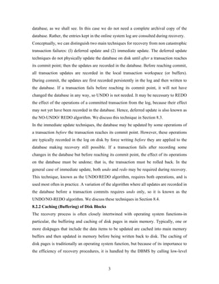 database, as we shall see. In this case we do not need a complete archival copy of the
database. Rather, the entries kept in the online system log are consulted during recovery.
Conceptually, we can distinguish two main techniques for recovery from non catastrophic
transaction failures: (l) deferred update and (2) immediate update. The deferred update
techniques do not physically update the database on disk until after a transaction reaches
its commit point; then the updates are recorded in the database. Before reaching commit,
all transaction updates are recorded in the local transaction workspace (or buffers).
During commit, the updates are first recorded persistently in the log and then written to
the database. If a transaction fails before reaching its commit point, it will not have
changed the database in any way, so UNDO is not needed. It may be necessary to REDO
the effect of the operations of a committed transaction from the log, because their effect
may not yet have been recorded in the database. Hence, deferred update is also known as
the NO-UNDO/ REDO algorithm. We discuss this technique in Section 8.3.
In the immediate update techniques, the database may be updated by some operations of
a transaction before the transaction reaches its commit point. However, these operations
are typically recorded in the log on disk by force writing before they are applied to the
database making recovery still possible. If a transaction fails after recording some
changes in the database but before reaching its commit point, the effect of its operations
on the database must be undone; that is, the transaction must be rolled back. In the
general case of immediate update, both undo and redo may be required during recovery.
This technique, known as the UNDO/REDO algorithm, requires both operations, and is
used most often in practice. A variation of the algorithm where all updates are recorded in
the database before a transaction commits requires undo only, so it is known as the
UNDO/NO-REDO algorithm. We discuss these techniques in Section 8.4.
8.2.2 Caching (Buffering) of Disk Blocks
The recovery process is often closely intertwined with operating system functions-in
particular, the buffering and caching of disk pages in main memory. Typically, one or
more diskpages that include the data items to be updated are cached into main memory
buffers and then updated in memory before being written back to disk. The caching of
disk pages is traditionally an operating system function, but because of its importance to
the efficiency of recovery procedures, it is handled by the DBMS by calling low-level
3
 