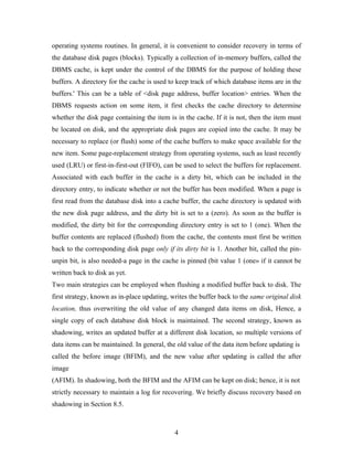 operating systems routines. In general, it is convenient to consider recovery in terms of
the database disk pages (blocks). Typically a collection of in-memory buffers, called the
DBMS cache, is kept under the control of the DBMS for the purpose of holding these
buffers. A directory for the cache is used to keep track of which database items are in the
buffers.' This can be a table of <disk page address, buffer location> entries. When the
DBMS requests action on some item, it first checks the cache directory to determine
whether the disk page containing the item is in the cache. If it is not, then the item must
be located on disk, and the appropriate disk pages are copied into the cache. It may be
necessary to replace (or flush) some of the cache buffers to make space available for the
new item. Some page-replacement strategy from operating systems, such as least recently
used (LRU) or first-in-first-out (FIFO), can be used to select the buffers for replacement.
Associated with each buffer in the cache is a dirty bit, which can be included in the
directory entry, to indicate whether or not the buffer has been modified. When a page is
first read from the database disk into a cache buffer, the cache directory is updated with
the new disk page address, and the dirty bit is set to a (zero). As soon as the buffer is
modified, the dirty bit for the corresponding directory entry is set to 1 (one). When the
buffer contents are replaced (flushed) from the cache, the contents must first be written
back to the corresponding disk page only if its dirty bit is 1. Another bit, called the pin-
unpin bit, is also needed-a page in the cache is pinned (bit value 1 (one» if it cannot be
written back to disk as yet.
Two main strategies can be employed when flushing a modified buffer back to disk. The
first strategy, known as in-place updating, writes the buffer back to the same original disk
location, thus overwriting the old value of any changed data items on disk, Hence, a
single copy of each database disk block is maintained. The second strategy, known as
shadowing, writes an updated buffer at a different disk location, so multiple versions of
data items can be maintained. In general, the old value of the data item before updating is
called the before image (BFIM), and the new value after updating is called the after
image
(AFIM). In shadowing, both the BFIM and the AFIM can be kept on disk; hence, it is not
strictly necessary to maintain a log for recovering. We briefly discuss recovery based on
shadowing in Section 8.5.
4
 