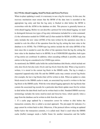 8.2.3 Write-Ahead Logging, Steal/No-Steal, and Force/No-Force
When in-place updating is used, it is necessary to use a log for recovery. In this case, the
recovery mechanism must ensure that the BFIM of the data item is recorded in the
appropriate log entry and that the log entry is flushed to disk before the BFIM is
overwritten with the AFIM in the database on disk. This process is generally known as
write-ahead logging. Before we can describe a protocol for write-ahead logging, we need
to distinguish between two types of log entry information included for a write command:
(1) the information needed for UNDO and (2) that needed for REDO. A REDO type log
entry includes the new value (AFIM) of the item written by the operation since this is
needed to redo the effect of the operation from the log (by setting the item value in the
database to its AFIM). The UNDO-type log entries include the old value (BFIM) of the
item since this is needed to undo the effect of the operation from the log (by setting the
item value in the database back to its BFIM). In an UNDO/REDO algorithm, both types
of log entries are combined. In addition, when cascading rollback is possible, read_item
entries in the log are considered to be UNDO-type entries.
As mentioned, the DBMS cache holds the cached database disk blocks, which include not
only data blocks but also index blocks and log blocks from the disk. When a log record is
written, it is stored in the current log block in the DBMS cache. The log is simply a
sequential (append-only) disk file and the DBMS cache may contain several log blocks
(for example, the last n log blocks) that will be written to disk. When an update to a data
block-stored in the DBMS cache-is made, an associated log record is written to the last
log block in the DBMS cache. With the write-ahead logging approach, the log blocks that
contain the associated log records for a particular data block update must first be written
to disk before the data block itself can be written back to disk. Standard DBMS recovery
terminology includes the terms steal/no-steal and force/no force, which specify when a
page from the database can be written to disk from the cache:
1. If a cache page updated by a transaction cannot be written to disk before the
transaction commits, this is called a no-steal approach. The pin-unpin bit indicates if a
page cannot be written back to disk. Otherwise, if the protocol allows writing an updated
buffer before the transaction commits, it is called steal. Steal is used when the DBMS
cache (buffer) manager needs a buffer frame for another transaction and the buffer
5
 